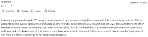 Leafly review of Hash Burger stating: “Literally my go to out here in CT. Being a medical patient i get access to high THC strains with this one notching in at mid 30s in percentage. The overall appearance and smell is otherworldly. Some batches you can get distinct GMO taste and there are other batches where it tastes more earthy. The high comes on quick, first in the head then it gradually eases it's way down your body until you feel fully baked. One of a kind and a must-have whenever it releases. I highly recommend! Take it slow for beginners, it can hit like a Mack truck if you're not experienced! Cheers!” —K…7, 9/16/25, 4.8/5